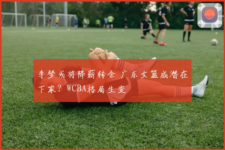 李梦或将降薪转会 广东女篮成潜在下家？WCBA格局生变