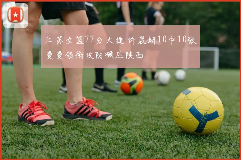江苏女篮77分大捷 许晨妍10中10张曼曼领衔攻防碾压陕西